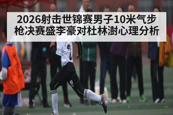 2026射击世锦赛男子10米气步枪决赛盛李豪对杜林澍心理分析