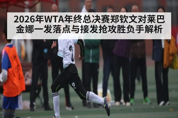 2026年WTA年终总决赛郑钦文对莱巴金娜一发落点与接发抢攻胜负手解析