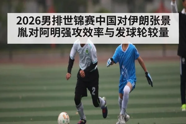 2026男排世锦赛中国对伊朗张景胤对阿明强攻效率与发球轮较量